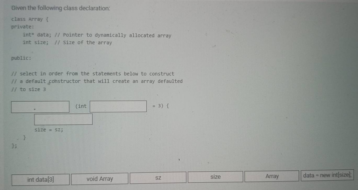 Given the following class declaration: 
class Array  
private: 
int^* data; // Pointer to dynamically allocated array 
int size; // Size of the array 
public: 
// select in order from the statements below to construct 
// a default constructor that will create an array defaulted 
// to size 3
(int 
=3)
size=sz
) 
; 
Array 
int data[3] void Array size data = new int[size]; 
SZ