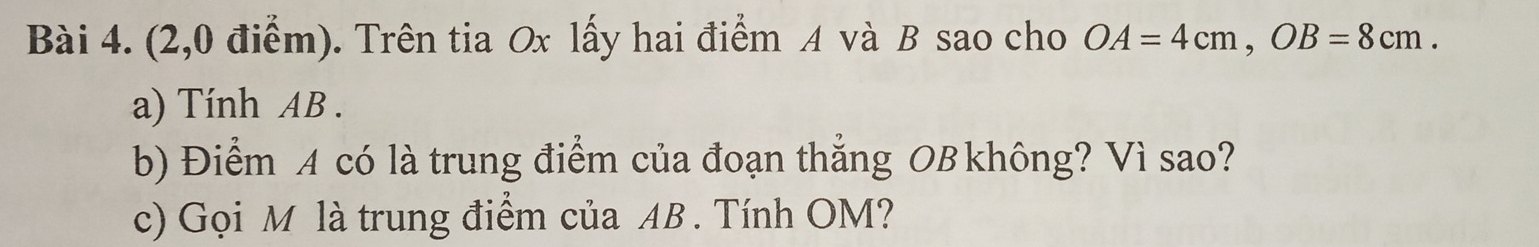 (2,0 điểm). Trên tia Ox lấy hai điểm A và B sao cho OA=4cm, OB=8cm. 
a) Tính AB. 
b) Điểm A có là trung điểm của đoạn thẳng OB không? Vì sao? 
c) Gọi M là trung điểm của AB. Tính OM?