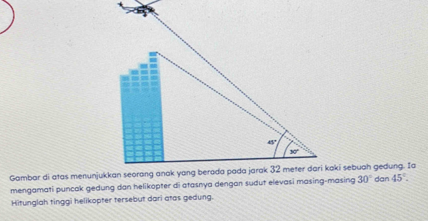 mengamati puncak gedung dan helikopter di atasnya dengan sudut elevasi masing-masing 30° dan 45°.
Hitunglah tinggi helikopter tersebut dari atas gedung.