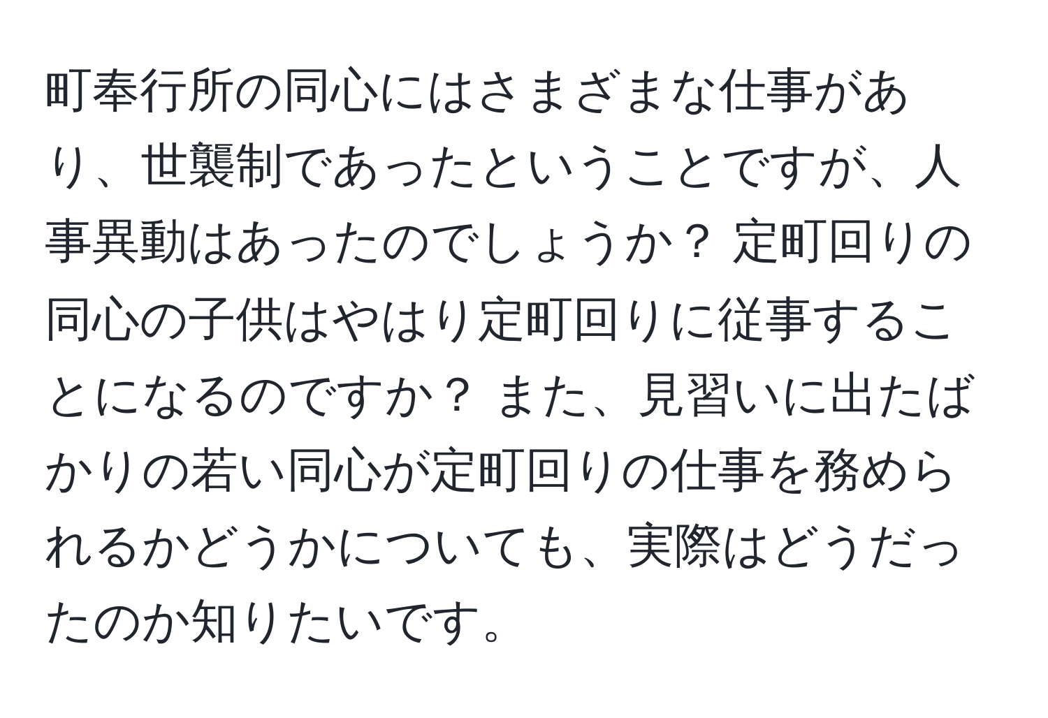 町奉行所の同心にはさまざまな仕事があり、世襲制であったということですが、人事異動はあったのでしょうか？ 定町回りの同心の子供はやはり定町回りに従事することになるのですか？ また、見習いに出たばかりの若い同心が定町回りの仕事を務められるかどうかについても、実際はどうだったのか知りたいです。