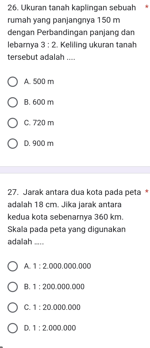 Ukuran tanah kaplingan sebuah *
rumah yang panjangnya 150 m
dengan Perbandingan panjang dan
lebarnya 3:2. Keliling ukuran tanah
tersebut adalah ....
A. 500 m
B. 600 m
C. 720 m
D. 900 m
27. Jarak antara dua kota pada peta *
adalah 18 cm. Jika jarak antara
kedua kota sebenarnya 360 km.
Skala pada peta yang digunakan
adalah .....
A. 1:2 .000.000.000
B. 1:20 00.000.000
C. 1:20 .000.000
D. 1:2.00 0.000