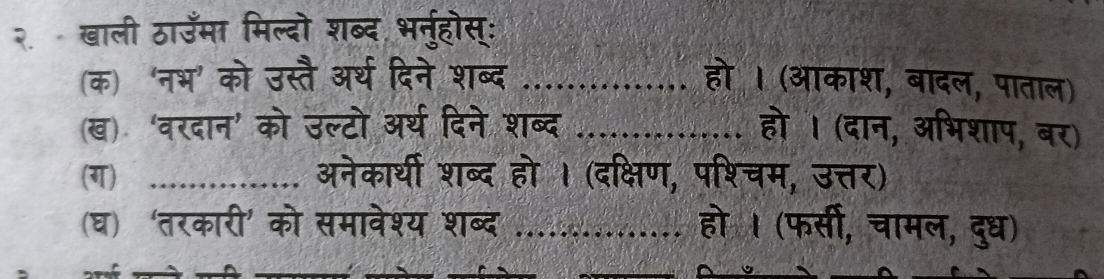 २ खाली ठाउमा मिल्दो शब्द भर्नुहोस्: 
(क) ‘नभ’ को उस्तै अर्थ दिने शब्द_ 
(ख) 'वरदान' को उल्टो अर्थ दिने शब्द_ 
(ग) _अनेकार्थी शब्द हो । (दक्षि 
(घ) 'तरकारी' को समावेश्य शब्द_