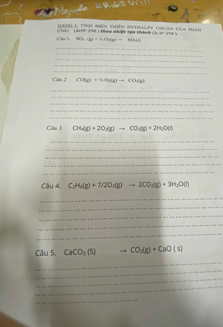 Vizrylin 
DANG L tính biên thiên enthalpy chuân của phản 
ỨNG (△ rH^o298) theo nhiệt tạo thành (△ _fH°298). 
Câu 1. SO_2(g)+1/2O_2(g)to SO_3(l)
_ 
_ 
_ 
_ 
_ 
Câu 2. CO(g)+1/2O_2(g)to CO_2(g). 
_ 
_ 
_ 
_ 
_ 
Câu 3. CH_4(g)+2O_2(g)to CO_2(g)+2H_2O(l)
_ 
_ 
_ 
_ 
_ 
Câu 4. C_2H_6(g)+7/2O_2(g)to 2CO_2(g)+3H_2O(l)
_ 
_ 
_ 
_ 
_ 
Câu 5. CaCO_3(S)
CO_2(g)+CaO(s)
_ 
_ 
_ 
_ 
_