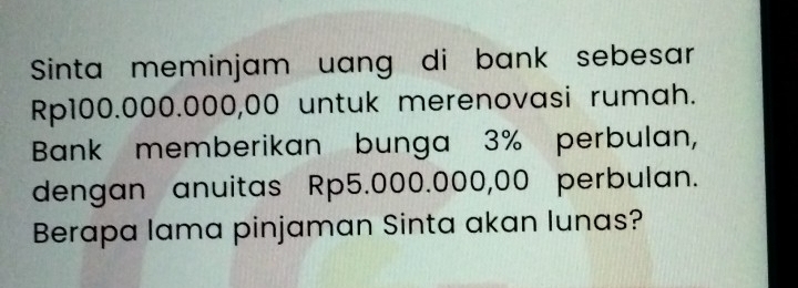 Sinta meminjam uang di bank sebesar
Rp100.000.000,00 untuk merenovasi rumah. 
Bank memberikan bunga 3% perbulan, 
dengan anuitas Rp5.000.000,00 perbulan. 
Berapa lama pinjaman Sinta akan lunas?