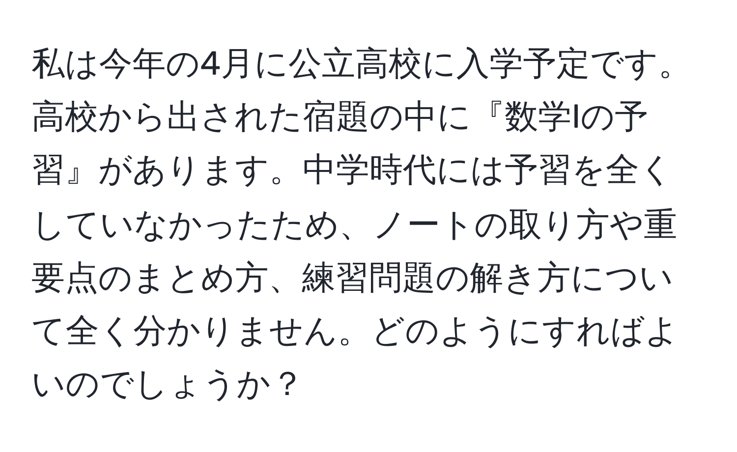 私は今年の4月に公立高校に入学予定です。高校から出された宿題の中に『数学Iの予習』があります。中学時代には予習を全くしていなかったため、ノートの取り方や重要点のまとめ方、練習問題の解き方について全く分かりません。どのようにすればよいのでしょうか？