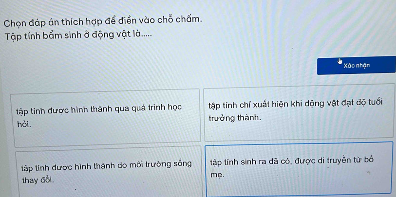 Chọn đáp án thích hợp để điền vào chỗ chấm.
Tập tính bẩm sinh ở động vật là.....
Xác nhận
tập tính được hình thành qua quá trình học tập tính chỉ xuất hiện khi động vật đạt độ tuổi
hỏi. trưởng thành.
tập tính được hình thành do môi trường sống tập tính sinh ra đã có, được di truyền từ bố
thay đổi. mẹ.