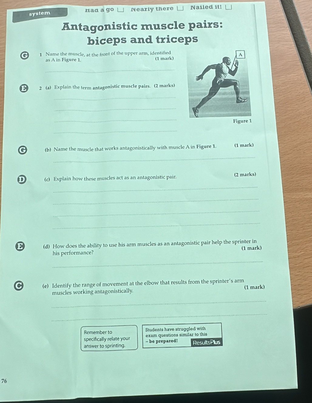 system Nearly there Nailed it! 
rad a go 
Antagonistic muscle pairs: 
biceps and triceps 
G 1 Name the muscle, at the front of the upper arm, identified 
as A in Figure 1. (1 mark) 
_ 
E 2 (a) Explain the term antagonistic muscle pairs. (2 marks) 
_ 
_ 
_ 
_ 
G (b) Name the muscle that works antagonistically with muscle A in Figure 1. (1 mark) 
_ 
D (c) Explain how these muscles act as an antagonistic pair. (2 marks) 
_ 
_ 
_ 
_ 
E (d) How does the ability to use his arm muscles as an antagonistic pair help the sprinter in 
his performance? (1 mark) 
_ 
C (e) Identify the range of movement at the elbow that results from the sprinter’s arm 
muscles working antagonistically. (1 mark) 
_ 
_ 
Remember to Students have struggled with 
exam questions similar to this 
specifically relate your - be prepared! 
answer to sprinting. ResultsPlus 
76