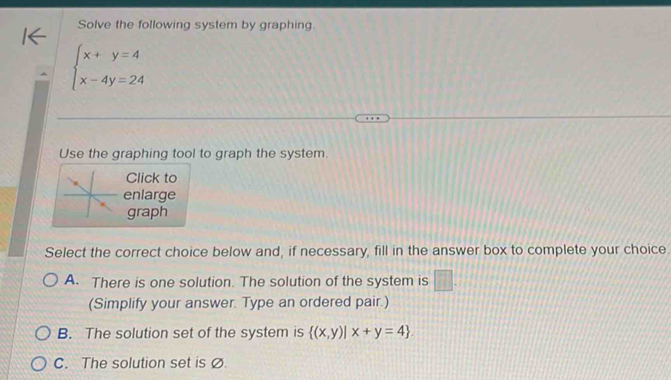 Solve the following system by graphing.
beginarrayl x+y=4 x-4y=24endarray.
Use the graphing tool to graph the system.
Click to
enlarge
graph
Select the correct choice below and, if necessary, fill in the answer box to complete your choice.
A. There is one solution. The solution of the system is □ . 
(Simplify your answer. Type an ordered pair.)
B. The solution set of the system is  (x,y)|x+y=4.
C. The solution set is Ø