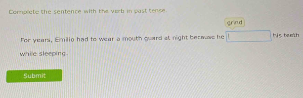 Complete the sentence with the verb in past tense. 
grind 
For years, Emilio had to wear a mouth guard at night because he □ his teeth 
while sleeping. 
Submit