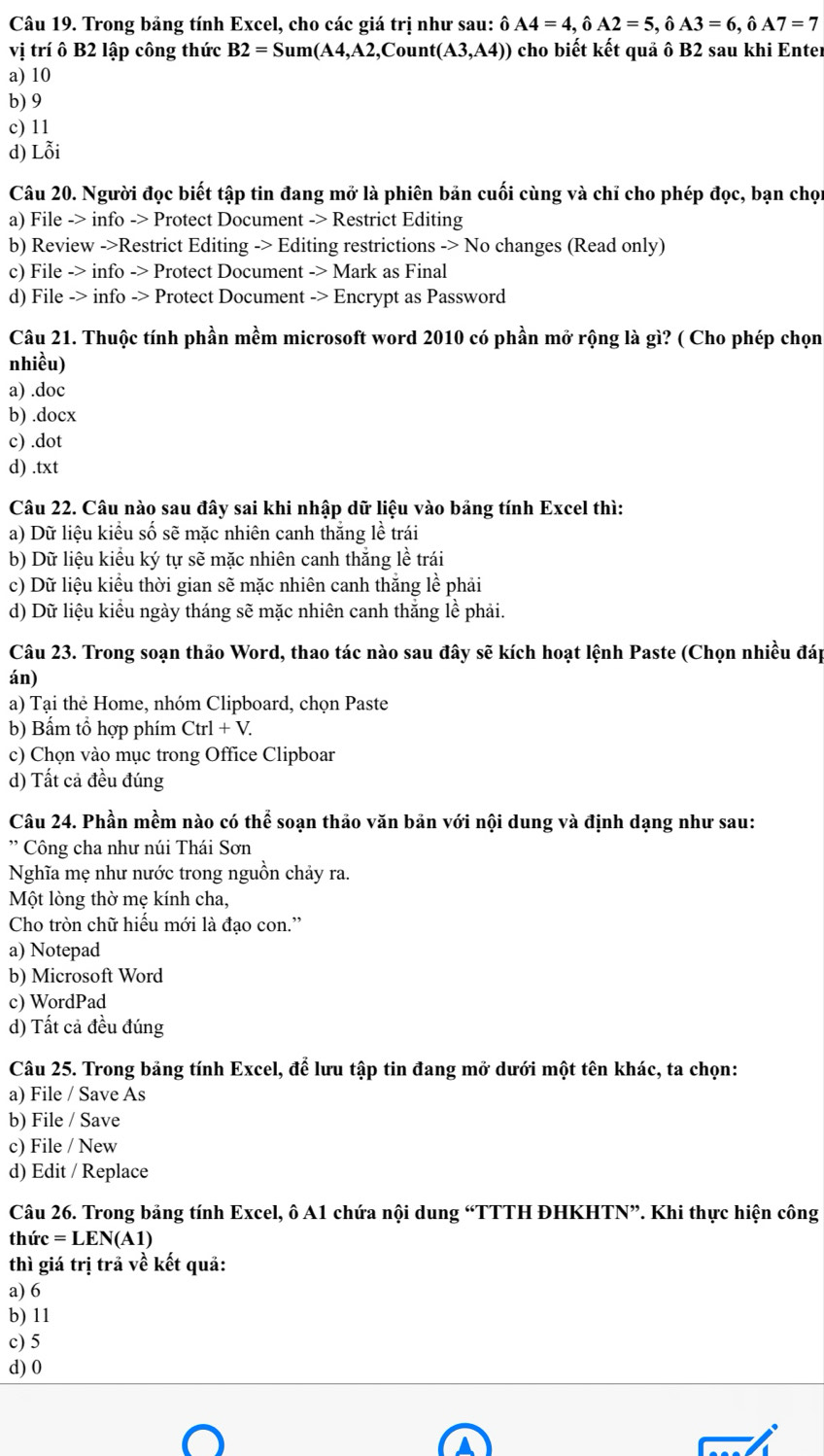 Trong bảng tính Excel, cho các giá trị như sau: ô A4=4,hat 0A2=5,hat 0A3=6,hat 0A7=7
vị trí ô B2 lập công thức B2=Sum(A4,A2,Count(A3,A4)) cho biết kết quả ô B2 sau khi Enter
a) 10
b) 9
c) 11
d) Lỗi
Câu 20. Người đọc biết tập tin đang mở là phiên bản cuối cùng và chỉ cho phép đọc, bạn chọn
a) File -> info -> Protect Document -> Restrict Editing
b) Review ->Restrict Editing -> Editing restrictions -> No changes (Read only)
c) File -> info -> Protect Document -> Mark as Final
d) File -> info -> Protect Document -> Encrypt as Password
Câu 21. Thuộc tính phần mềm microsoft word 2010 có phần mở rộng là gì? ( Cho phép chọn
nhiều)
a) .doc
b) .docx
c) .dot
d) .txt
Câu 22. Câu nào sau đây sai khi nhập dữ liệu vào bảng tính Excel thì:
a) Dữ liệu kiểu số sẽ mặc nhiên canh thắng lề trái
b) Dữ liệu kiểu ký tự sẽ mặc nhiên canh thắng lề trái
c) Dữ liệu kiểu thời gian sẽ mặc nhiên canh thắng lề phải
d) Dữ liệu kiểu ngày tháng sẽ mặc nhiên canh thăng lề phải.
Câu 23. Trong soạn thảo Word, thao tác nào sau đây sẽ kích hoạt lệnh Paste (Chọn nhiều đáp
án)
a) Tại thẻ Home, nhóm Clipboard, chọn Paste
b) Bấm tổ hợp phím Ctrl+V.
c) Chọn vào mục trong Office Clipboar
d) Tất cả đều đúng
Câu 24. Phần mềm nào có thể soạn thảo văn bản với nội dung và định dạng như sau:
'   Công cha như núi Thái Sơn
Nghĩa mẹ như nước trong nguồn chảy ra.
Một lòng thờ mẹ kính cha,
Cho tròn chữ hiếu mới là đạo con.”
a) Notepad
b) Microsoft Word
c) WordPad
d) Tất cả đều đúng
Câu 25. Trong bảng tính Excel, để lưu tập tin đang mở dưới một tên khác, ta chọn:
a) File / Save As
b) File / Save
c) File / New
d) Edit / Replace
Câu 26. Trong bảng tính Excel, ô A1 chứa nội dung “TTTH ĐHKHTN”. Khi thực hiện công
thứ c=LEN(A1)
thì giá trị trả về kết quả:
a) 6
b) 11
c) 5
d) 0