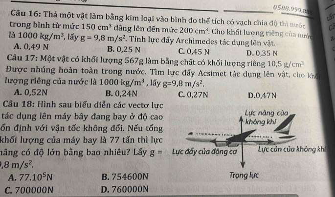 tấn
Câu 16: Thả một vật làm bằng kim loại vào bình đo thể tích có vạch chia độ thì nước
trong bình từ mức 150cm^3 dâng lên đến mức 200cm^3. Cho khối lượng riêng của nước a
là 1000kg/m^3 , lấy g=9,8m/s^2 F. Tính lực đẩy Archimedes tác dụng lên vật.
A. 0,49 N B. 0,25 N C. 0,45 N D. 0,35 N
Câu 17: Một vật có khối lượng 567g làm bằng chất có khối lượng riêng 10,5g/cm^3
Được nhúng hoàn toàn trong nước. Tìm lực đẩy Acsimet tác dụng lên vật, cho khố
lượng riêng của nước là 1000kg/m^3 , lấy g=9,8m/s^2.
A. 0,52N B. 0,24N C. 0,27N D. 0,47N
Câu 18: Hình sau biểu diễn các vectơ lực
tác dụng lên máy bây đang bay ở độ cao
ổn định với vận tốc không đổi. Nếu tổng
khối lượng của máy bay là 77 tấn thì lực
nâng có độ lớn bằng bao nhiêu? Lấy g=
,8m/s^2.
A. 77.10^5N B. 754600N
C. 700000N D. 760000N