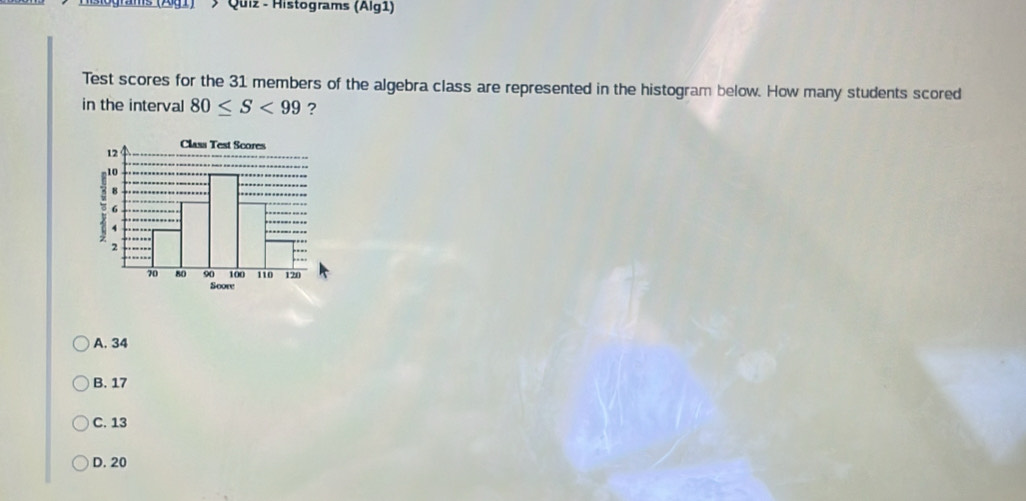 (Ag1)' ; Quiz - Histograms (Alg1)
Test scores for the 31 members of the algebra class are represented in the histogram below. How many students scored
in the interval 80≤ S<99</tex> ?
Score
A. 34
B. 17
C. 13
D. 20