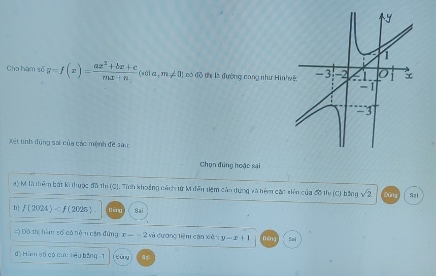 Cho hàm số y=f(x)= (ax^2+bx+c)/mx+n  (với a , m!= 0) có đồ thị là đường cong như Hình 
Xét tính đúng sai của các mệnh đề sau: 
Chọn đúng hoặc sai 
a) M là điểm bất kì thuộc đồ thị (C). Tích khoảng cách từ M đến tiệm cận đứng và tiệm cận xiên của đồ thị (C) bằng sqrt(2). Đủng Sai 
b) f(2024) . Đứng Sai 
c) Đồ thị hàm số có tiệm cận đứng: x=-2 và đường tiệm cận xiên: y=x+1. Đúng Sai 
d) Hàm số có cực tiểu băng -1 Đúng Sal