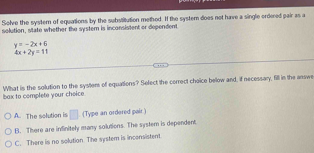 Solve the system of equations by the substitution method. If the system does not have a single ordered pair as a
solution, state whether the system is inconsistent or dependent.
y=-2x+6
4x+2y=11
What is the solution to the system of equations? Select the correct choice below and, if necessary, fill in the answe
box to complete your choice.
A. The solution is □ . (Type an ordered pair.)
B. There are infinitely many solutions. The system is dependent.
C. There is no solution. The system is inconsistent.