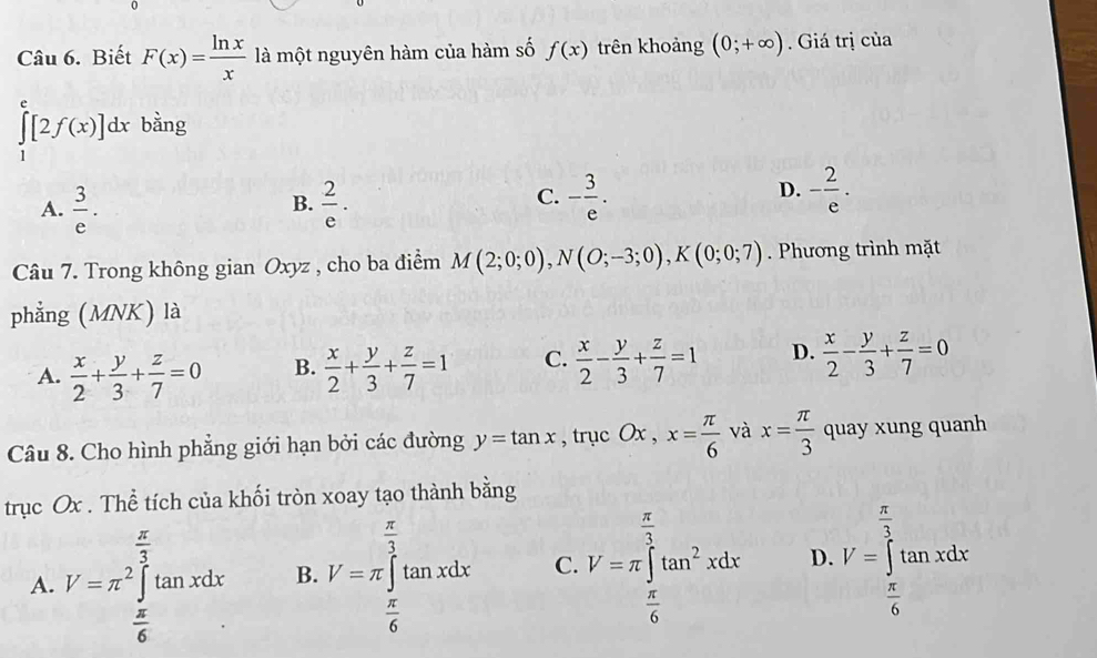 Biết F(x)= ln x/x  là một nguyên hàm của hàm số f(x) trên khoảng (0;+∈fty ) Giá trị của
∈tlimits _1^(e[2f(x)]dx bằng
A. frac 3)e.  2/e . - 3/e . 
B.
C.
D. - 2/e . 
Câu 7. Trong không gian Oxyz , cho ba điểm M(2;0;0), N(O;-3;0), K(0;0;7). Phương trình mặt
phẳng (MNK) là
A.  x/2 + y/3 + z/7 =0 B.  x/2 + y/3 + z/7 =1 C.  x/2 - y/3 + z/7 =1 D.  x/2 - y/3 + z/7 =0
Câu 8. Cho hình phẳng giới hạn bởi các đường y=tan x , trục Ox , x= π /6  và x= π /3  quay xung quanh
trục Ox. Thể tích của khối tròn xoay tạo thành bằng
A V=π^2∈tlimits _ π /6 ^ π /3 tan xdx B. V=π ∈tlimits _ π /6 ^ π /3 tan xdx C. V=π ∈tlimits _ π /6 ^ π /3 tan^2xdx D. V=∈tlimits _ π /6 ^ π /3 tan xdx