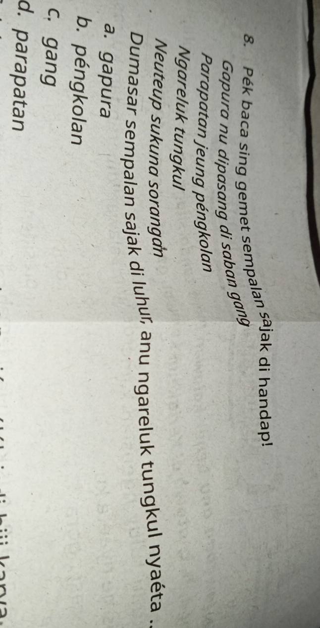 Pék baca sing gemet sempalan saj jak di handap!
Gapura nu dipasang di saban gang
Parapatan jeung péngkolan
Ngareluk tungkul
Neuteup sukuna sorangan
Dumasar sempalan sajak di luhu, anu ngareluk tungkul nyaéta .
a. gapura
b. péngkolan
c. gang
d. parapatan