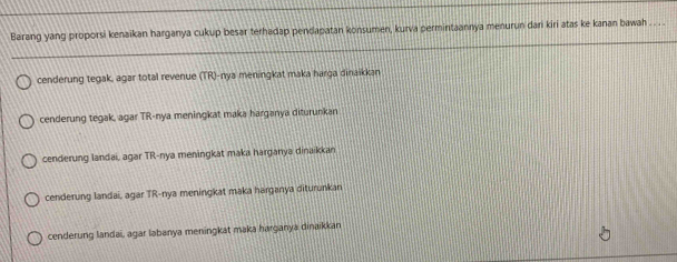 Barang yang proporsi kenaikan harganya cukup besar terhadap pendapatan konsumen, kurva permintaannya menurun dari kiri atas ke kanan bawah .. . .
cenderung tegak, agar total revenue (TR)-nya meningkat maka harga dinaikkan
cenderung tegak, agar TR-nya meningkat maka harganya diturunkan
cenderung landai, agar TR-nya meningkat maka harganya dinaikkan
cenderung landai, agar TR-nya meningkat maka harganya diturunkan
cenderung landai, agar labanya meningkat maka harganya dinaikkan