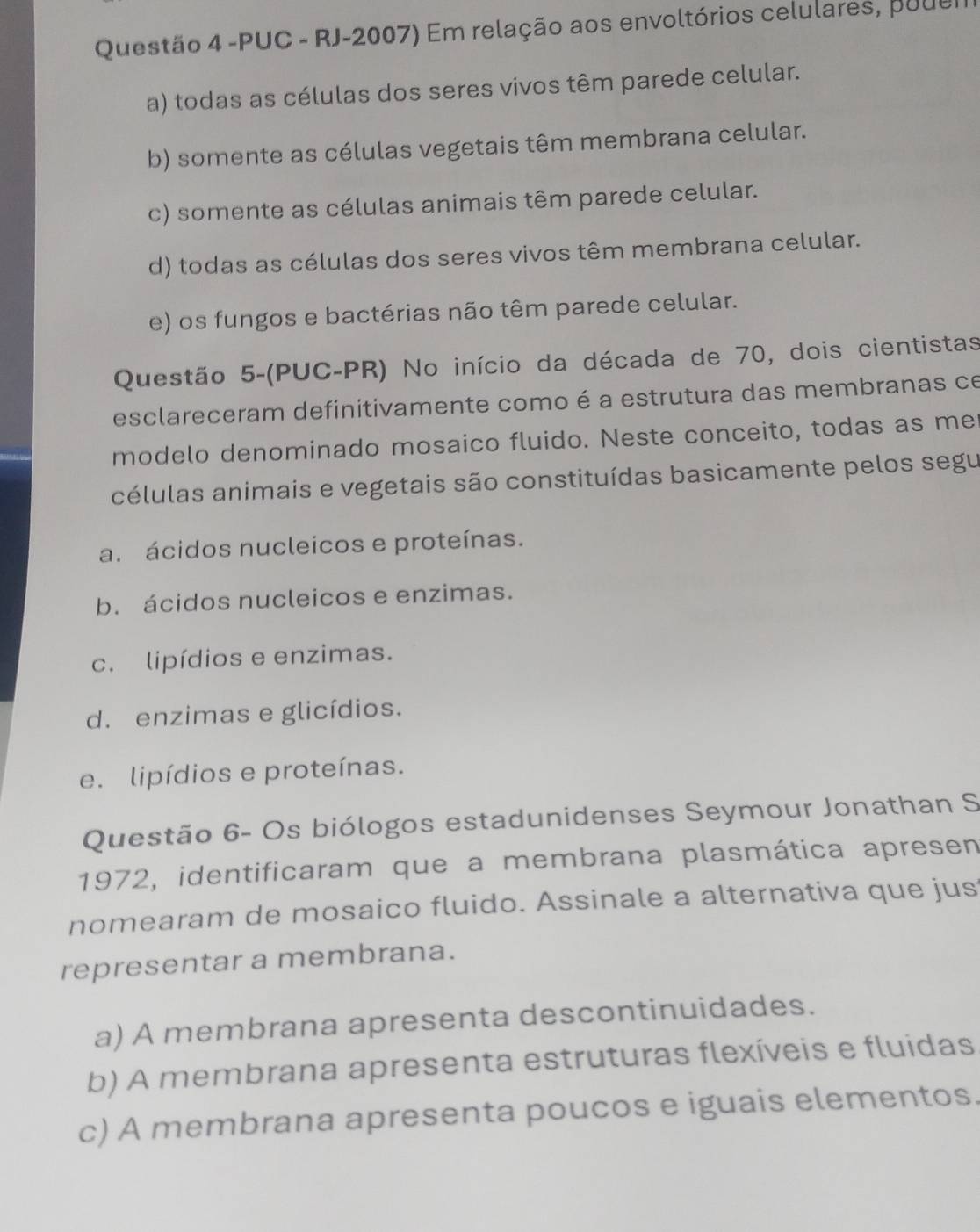 PUC - RJ-2007) Em relação aos envoltórios celulares, pouer
a) todas as células dos seres vivos têm parede celular.
b) somente as células vegetais têm membrana celular.
c) somente as células animais têm parede celular.
d) todas as células dos seres vivos têm membrana celular.
e) os fungos e bactérias não têm parede celular.
Questão 5-(PUC-PR) No início da década de 70, dois cientistas
esclareceram definitivamente como é a estrutura das membranas ce
modelo denominado mosaico fluido. Neste conceito, todas as me
células animais e vegetais são constituídas basicamente pelos segu
a. ácidos nucleicos e proteínas.
b. ácidos nucleicos e enzimas.
c. lipídios e enzimas.
d. enzimas e glicídios.
e. lipídios e proteínas.
Questão 6- Os biólogos estadunidenses Seymour Jonathan S
1972, identificaram que a membrana plasmática apresen
nomearam de mosaico fluido. Assinale a alternativa que jus
representar a membrana.
a) A membrana apresenta descontinuidades.
b) A membrana apresenta estruturas flexíveis e fluidas
c) A membrana apresenta poucos e iguais elementos.