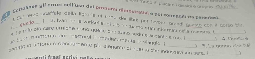 gure modo di placare i dissidi é proprio 
Sottolinea gli errori nell’uso dei pronomi dimostrativi e poi correggili tra parentesi. 
1. Sul terzo scaffale della libreria ci sono dei libri: per favore, prendi questo con il dorso blu. 
1 quello ) 2. Ivan ha la varicella: di ciò ne siamo stati informati dalla maestra. (_ 
3. Le mie più care amiche sono quelle che sono sedute accanto a me. ( 
 4. Quello è 
un buon momento per mettersi immediatamente in viaggio. _ 
) 5. La gonna che hai 
portato in tintoria è decisamente più elegante di questa che indossavi ieri sera. (_ 
) 
v e n t i frasi s criv i n e l e