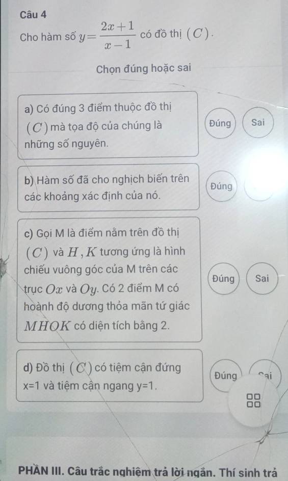 Cho hàm số y= (2x+1)/x-1  có đồ thị (C ) . 
Chọn đúng hoặc sai 
a) Có đúng 3 điểm thuộc đồ thị 
(C) mà tọa độ của chúng là Đúng Sai 
những số nguyên. 
b) Hàm số đã cho nghịch biến trên Đúng 
các khoảng xác định của nó. 
c) Gọi M là điểm nằm trên đồ thị 
(C) và H , K tương ứng là hình 
chiếu vuông góc của M trên các 
Đúng Sai 
trục Ox và Oy. Có 2 điểm M có 
hoành độ dương thỏa mãn tứ giác 
MHOK có diện tích bằng 2. 
d) Đồ thị (C) có tiệm cận đứng Đúng ai
x=1 và tiệm cận ngang y=1. 
PHAN III. Câu trắc nghiệm trả lời ngắn. Thí sinh trả