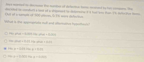 Jaya wanted to decrease the number of defective items received by her company. She
decided to conduct a test of a shipment to determine if it had less than 1% defective items.
Out of a sample of 500 pieces, 0.5% were defective.
What is the appropriate null and alternative hypothesis?
Hix phat =0.005Hx phat 0.005
Hiz: phat =0.01Ha DAal 0.01
Ho: p=0.01H p<0.01
Hal p=0.005 Rx p>0.005