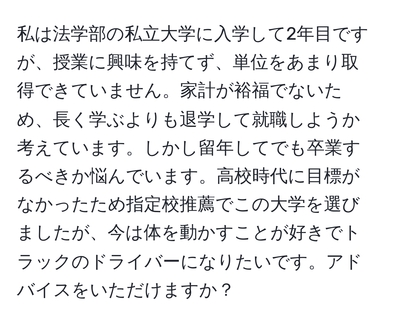 私は法学部の私立大学に入学して2年目ですが、授業に興味を持てず、単位をあまり取得できていません。家計が裕福でないため、長く学ぶよりも退学して就職しようか考えています。しかし留年してでも卒業するべきか悩んでいます。高校時代に目標がなかったため指定校推薦でこの大学を選びましたが、今は体を動かすことが好きでトラックのドライバーになりたいです。アドバイスをいただけますか？