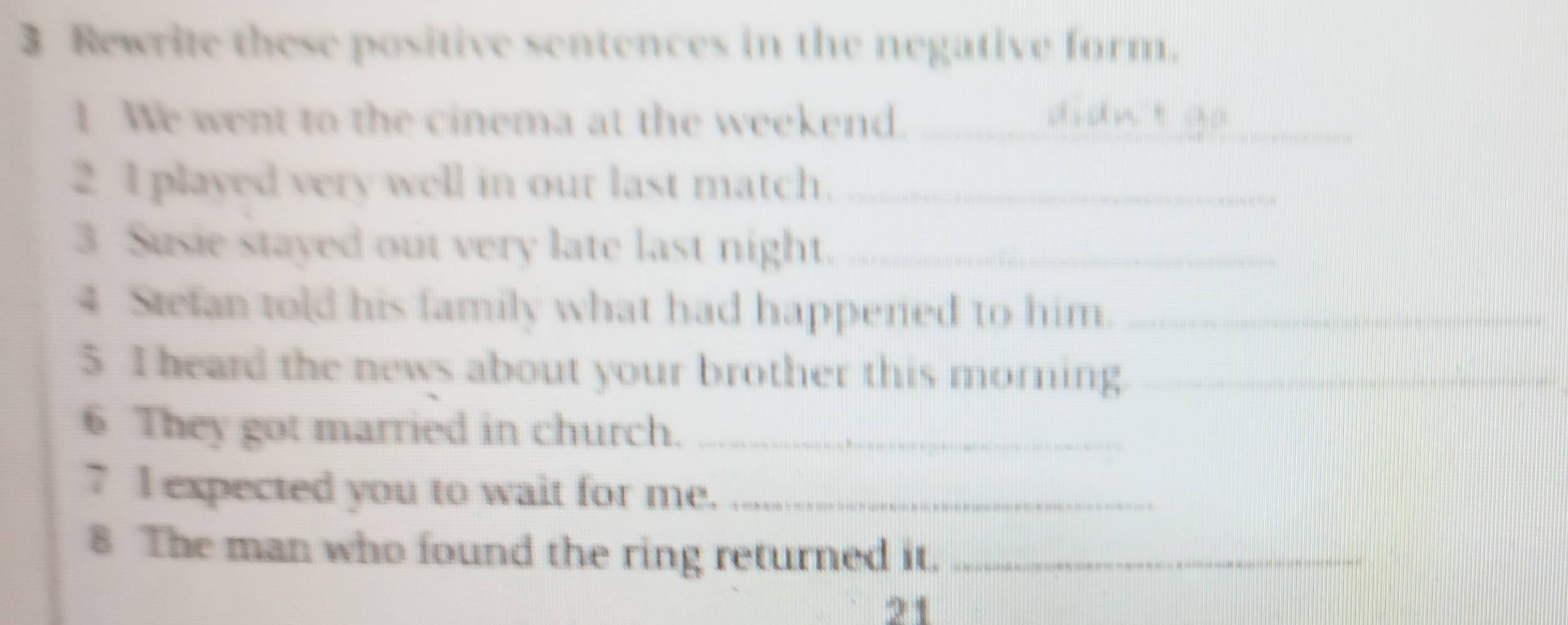 Rewrite these positive sentences in the negative form. 
1 We went to the cinema at the weekend._ 
2 I played very well in our last match._ 
3 Susie stayed out very late last night._ 
4 Stefan told his family what had happened to him._ 
5 I heard the news about your brother this morning._ 
6 They got married in church._ 
7 I expected you to wait for me._ 
8 The man who found the ring returned it._ 
21