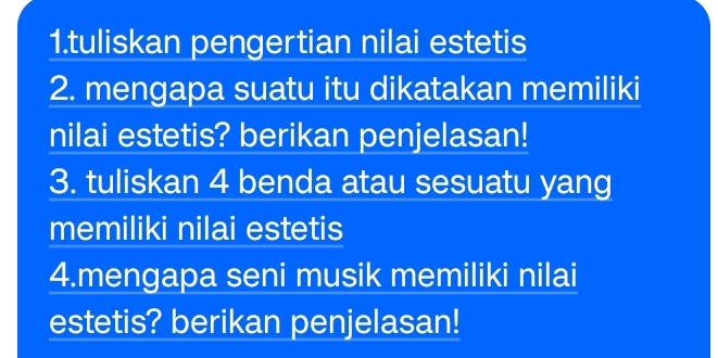 tuliskan pengertian nilai estetis 
2. mengapa suatu itu dikatakan memiliki 
nilai estetis? berikan penjelasan! 
3. tuliskan 4 benda atau sesuatu yang 
memiliki nilai estetis 
4.mengapa seni musik memiliki nilai 
estetis? berikan penjelasan!