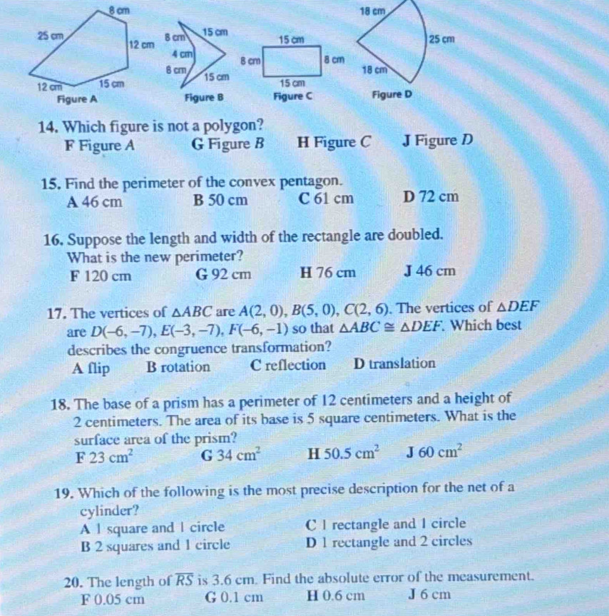 Which figure is not a polygon?
F Figure A G Figure B H Figure C J Figure D
15, Find the perimeter of the convex pentagon.
A 46 cm B 50 cm C 61 cm D 72 cm
16. Suppose the length and width of the rectangle are doubled.
What is the new perimeter?
F 120 cm G 92 cm H 76 cm J 46 cm
17. The vertices of △ ABC are A(2,0), B(5,0), C(2,6). The vertices of △ DEF
are D(-6,-7), E(-3,-7), F(-6,-1) so that △ ABC≌ △ DEF. Which best
describes the congruence transformation?
A flip B rotation C reflection D translation
18. The base of a prism has a perimeter of 12 centimeters and a height of
2 centimeters. The area of its base is 5 square centimeters. What is the
surface area of the prism?
F23cm^2 G 34cm^2 H 50.5cm^2 J60cm^2
19. Which of the following is the most precise description for the net of a
cylinder?
A l square and | circle C I rectangle and I circle
B 2 squares and 1 circle D 1 rectangle and 2 circles
20. The length of overline RS is 3.6 cm. Find the absolute error of the measurement.
F 0.05 cm G 0.1 cm H 0.6 cm J 6 cm