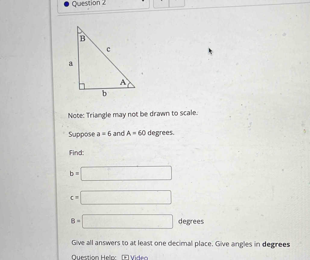 Note: Triangle may not be drawn to scale. 
Suppose a=6 and A=60 degrees. 
Find:
b=□
c=□
B=□ degrees
Give all answers to at least one decimal place. Give angles in degrees 
Question Help: * Vídeo