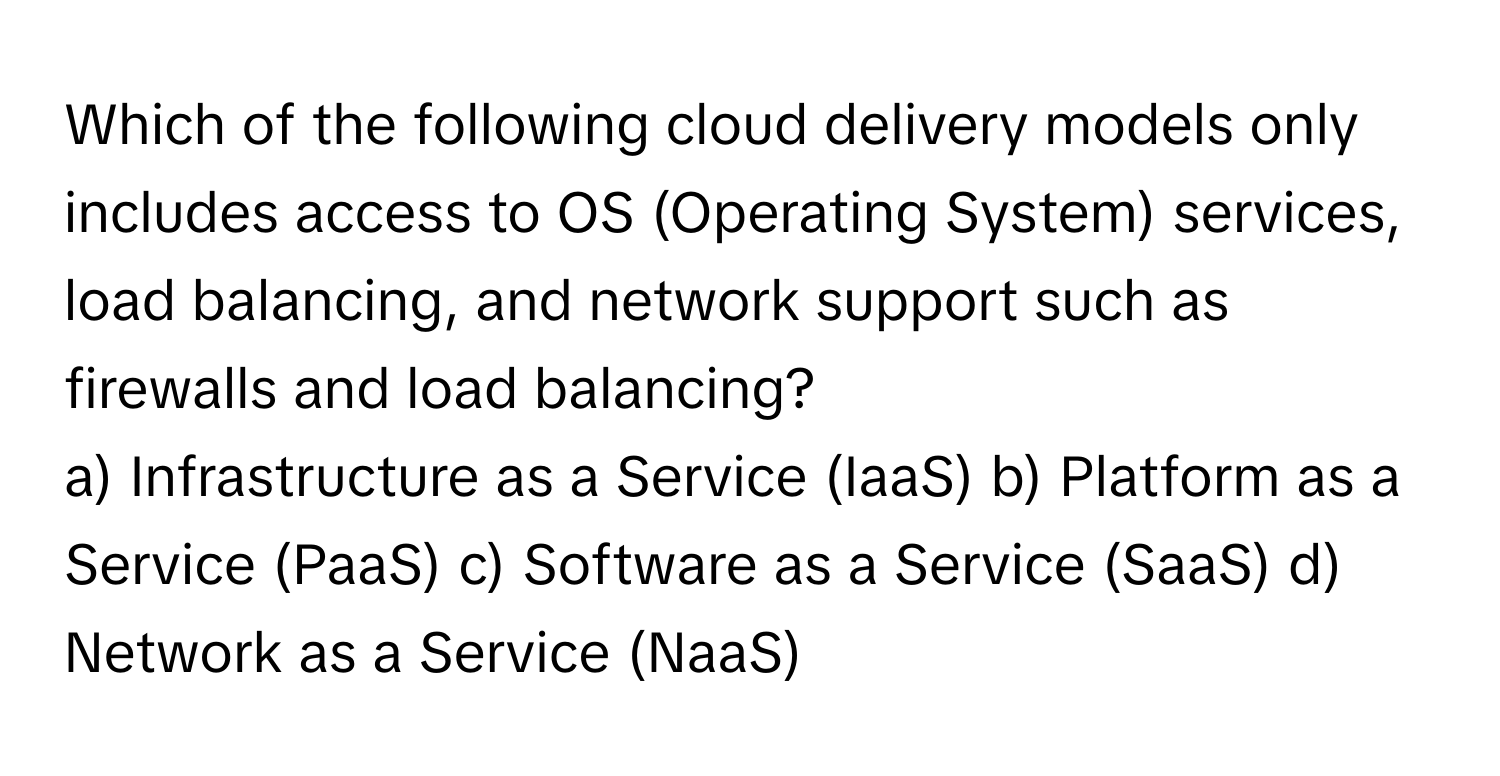 Which of the following cloud delivery models only includes access to OS (Operating System) services, load balancing, and network support such as firewalls and load balancing?

a) Infrastructure as a Service (IaaS) b) Platform as a Service (PaaS) c) Software as a Service (SaaS) d) Network as a Service (NaaS)