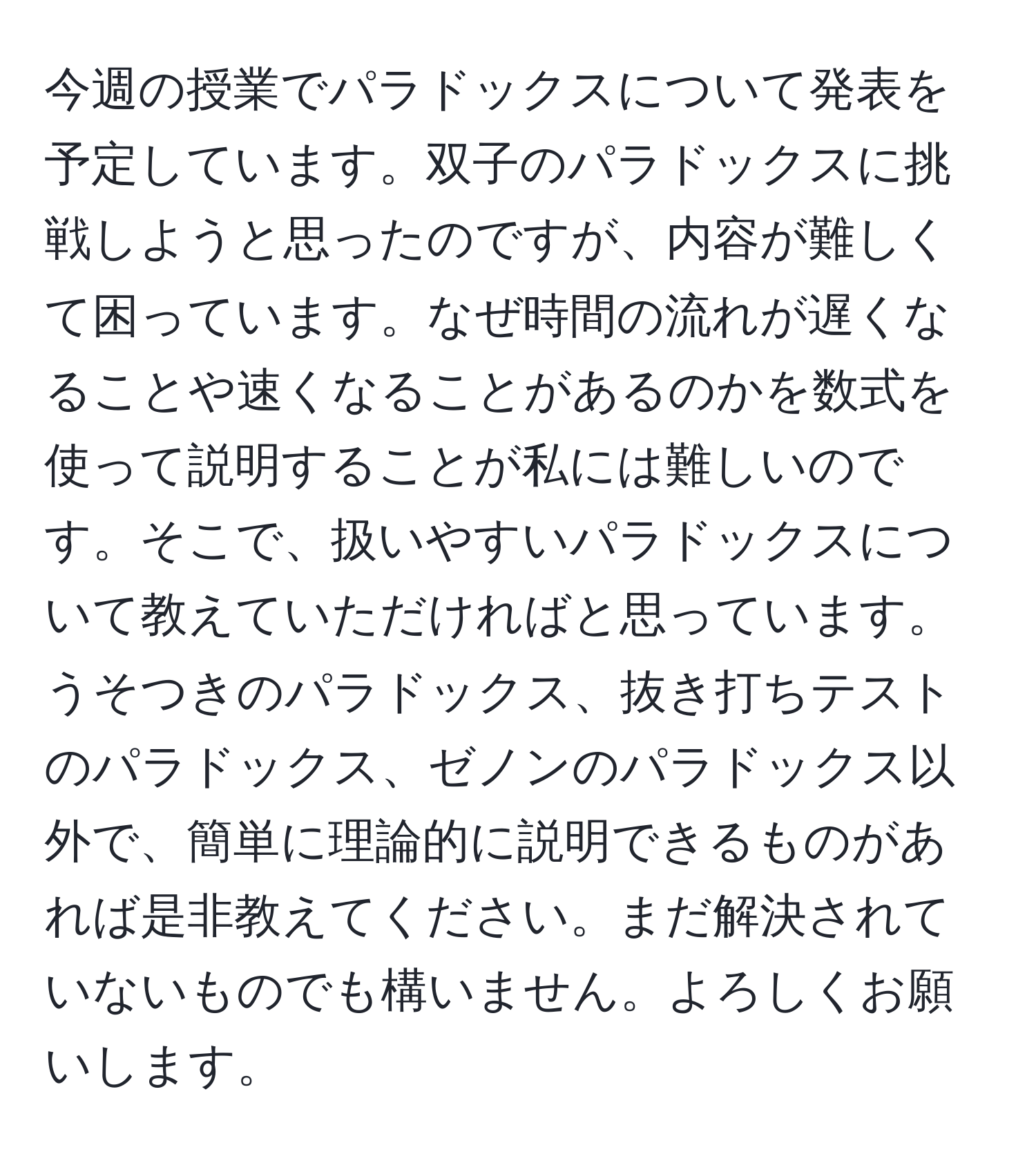 今週の授業でパラドックスについて発表を予定しています。双子のパラドックスに挑戦しようと思ったのですが、内容が難しくて困っています。なぜ時間の流れが遅くなることや速くなることがあるのかを数式を使って説明することが私には難しいのです。そこで、扱いやすいパラドックスについて教えていただければと思っています。うそつきのパラドックス、抜き打ちテストのパラドックス、ゼノンのパラドックス以外で、簡単に理論的に説明できるものがあれば是非教えてください。まだ解決されていないものでも構いません。よろしくお願いします。