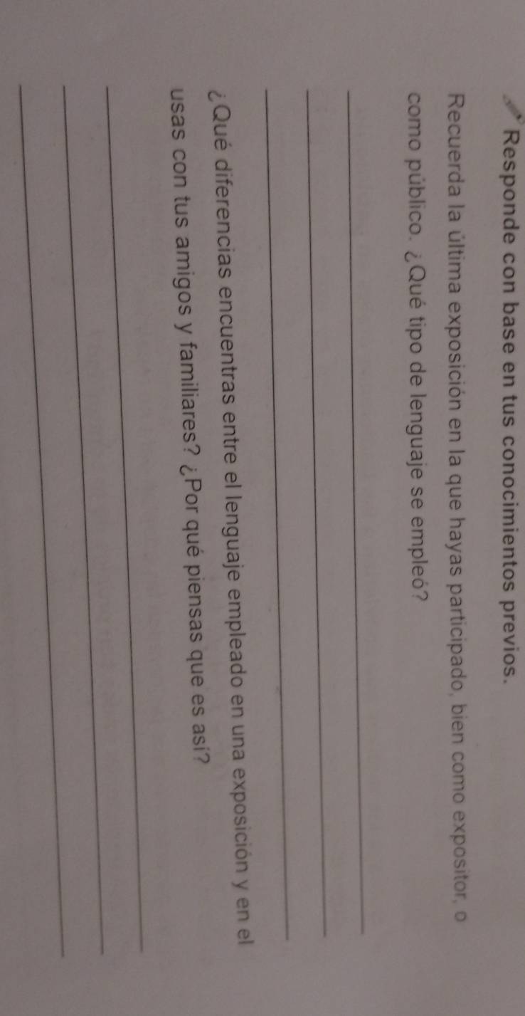 Responde con base en tus conocimientos previos. 
Recuerda la última exposición en la que hayas participado, bien como expositor, o 
como público. ¿Qué tipo de lenguaje se empleó? 
_ 
_ 
_ 
¿Qué diferencias encuentras entre el lenguaje empleado en una exposición y en el 
usas con tus amigos y familiares? ¿Por qué piensas que es así? 
_ 
_ 
_
