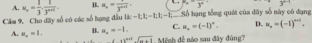 A. u_n= 1/3 ·  1/3^(n+1) . B. u_n= x/3^(n+1) . 
C. mu _n=frac 3^n·
3^(n-1)
Câu 9. Cho dãy số có các số hạng đầu là: −1; 1; -1; 1; -1;....Số hạng tổng quát của dãy số này có dạng
C. u_n=(-1)^n.
D. u_n=(-1)^n+1.
A. u_n=1.
B. u_n=-1.
(1)^n+1sqrt(n+1). Mệnh đề nào sau đây đúng?