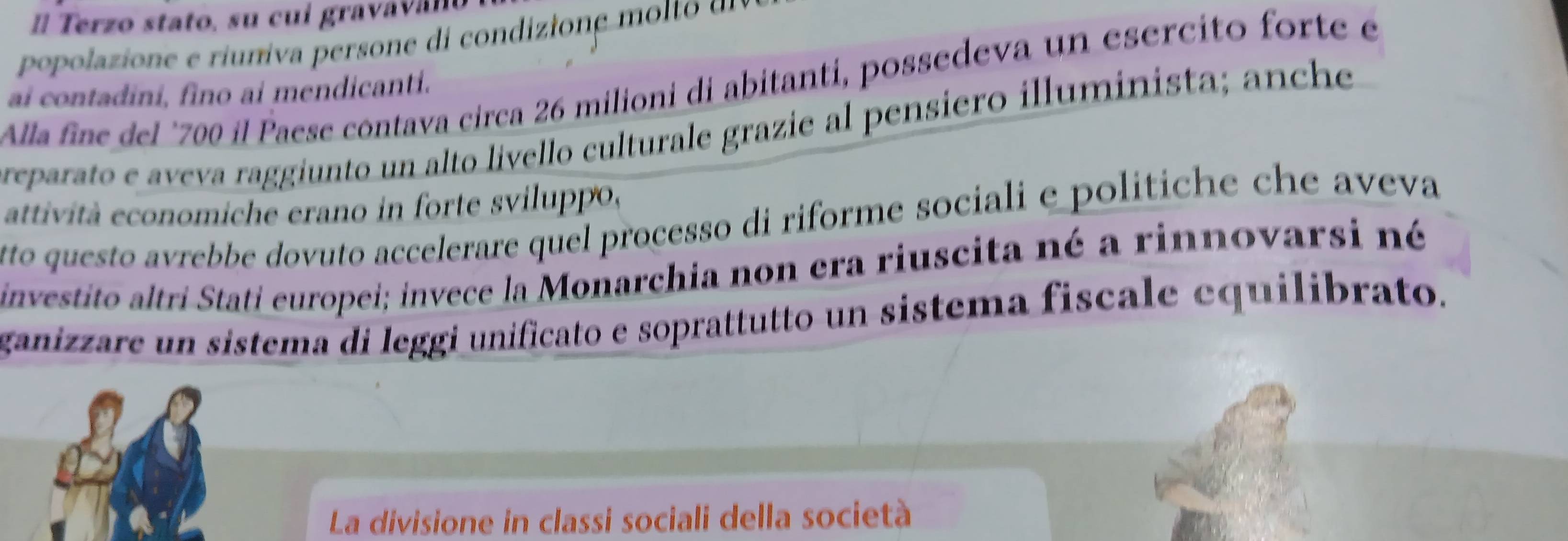 Él Terzo stato, su cui gravav a n o 
popolazio e erinv perso e i co diio e l 
Alla fine del "700 il Paese contava circa 26 milioni di abitanti, possedeva un esercito forte e 
ai contadini, fino ai mendicanti. 
reparato e aveva raggiunto un alto livello culturale grazie al pensiero illuminista; anche 
attività economiche erano in forte sviluppo, 
tto questo avrebbe dovuto accelerare quel processo di riforme sociali e politiche che aveva 
investito altri Stati europei; invece la Monarchia non era riuscita né a rinnovarsi né 
ganizzare un sistema di leggi unificato e soprattutto un sistema fiscale equilibrato. 
La divisione in classi sociali della società