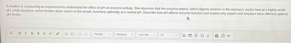 A student is conducting an experiment to understand the effect of pH on enzyme activity. She observes that the enzyme pepsin, which digests proteins in the stomach, works best at a highly acidic 
pH, while amylase, which breaks down starch in the mouth, functions optimally at a neutral pH. Describe how pH affects enzyme function and explain why pepsin and amylase have different optimal 
pH levels. 
B I U x。 x² Format Verdana Line Hei 12 6