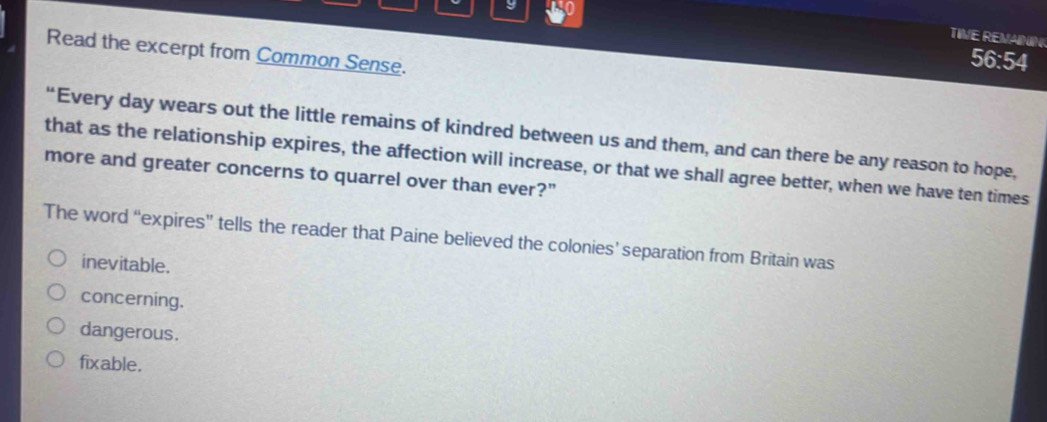 TIVE REVAINN
Read the excerpt from Common Sense.
56:54
“Every day wears out the little remains of kindred between us and them, and can there be any reason to hope,
that as the relationship expires, the affection will increase, or that we shall agree better, when we have ten times
more and greater concerns to quarrel over than ever?"
The word “expires” tells the reader that Paine believed the colonies’ separation from Britain was
inevitable.
concerning.
dangerous.
fixable.