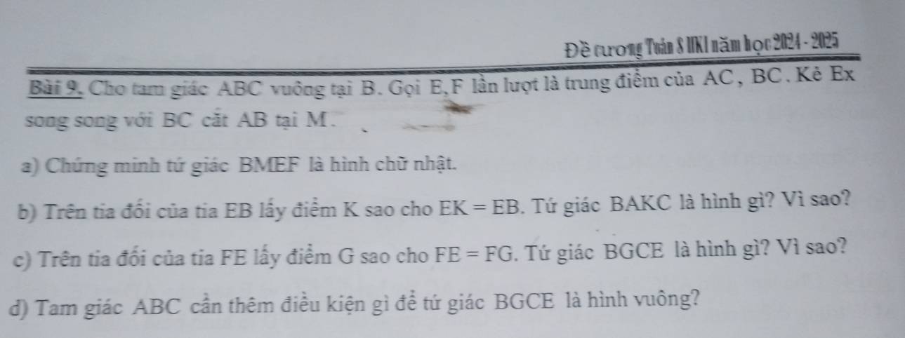 Đề cưương Tuán 8 IKI năm học 2024 - 2025 
Bài 9. Cho tam giác ABC vuông tại B. Gọi E, F lần lượt là trung điểm của AC, BC. Kẻ Ex 
song song với BC cắt AB tại M. 
a) Chứng minh tứ giác BMEF là hình chữ nhật. 
b) Trên tia đối của tia EB lấy điểm K sao cho EK=EB. Tứ giác BAKC là hình gì? Vì sao? 
c) Trên tia đối của tia FE lấy điểm G sao cho FE=FG. Tứ giác BGCE là hình gì? Vì sao? 
d) Tam giác ABC cần thêm điều kiện gì để tứ giác BGCE là hình vuông?