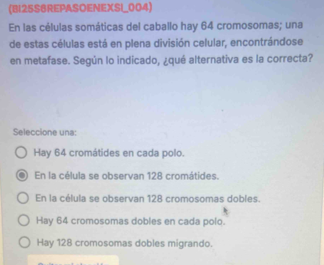 (B125S6REPASOENEXSI_004)
En las células somáticas del caballo hay 64 cromosomas; una
de estas células está en plena división celular, encontrándose
en metafase. Según lo indicado, ¿qué alternativa es la correcta?
Seleccione una:
Hay 64 cromátides en cada polo.
En la célula se observan 128 cromátides.
En la célula se observan 128 cromosomas dobles.
Hay 64 cromosomas dobles en cada polo.
Hay 128 cromosomas dobles migrando.