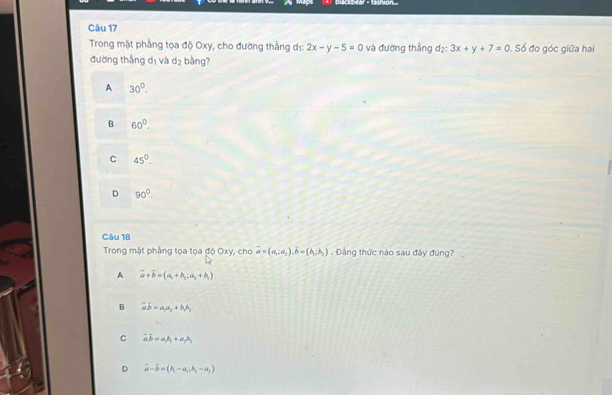 Tashion
Câu 17
Trong mặt phẳng tọa độ Oxy, cho đường thẳng dị: 2x-y-5=0 và đường thẳng d₂: 3x+y+7=0. Số đo góc giữa hai
đường thẳng dị và d_2 bằng?
A 30^0.
B 60^0.
C 45°.
D 90^0. 
Câu 18
Trong mặt phẳng tọa tọa độ Oxy, cho vector a=(a_1;a_2), vector b=(b_1;b_2). Đằng thức nào sau đây đúng?
A vector a+vector b=(a_1+b_2;a_2+b_1)
B vector avector b=a_1a_2+b_1b_2
C vector avector b=a_1b_1+a_2b_2
D vector a-vector b=(b_1-a_1;b_2-a_2)