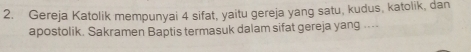 Gereja Katolik mempunyai 4 sifat, yaitu gereja yang satu, kudus, katolik, dan 
apostolik. Sakramen Baptis termasuk dalam sifat gereja yang ....