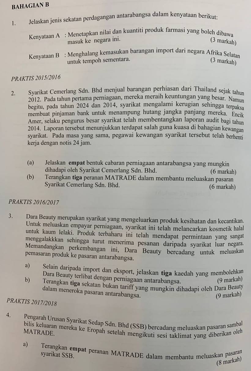 BAHAGIAN B
1. Jelaskan jenis sekatan perdagangan antarabangsa dalam kenyataan berikut:
Kenyataan A : Menetapkan nilai dan kuantiti produk farmasi yang boleh dibawa
masuk ke negara ini. (3 markah)
Kenyataan B : Menghalang kemasukan barangan import dari negara Afrika Selatan
untuk tempoh sementara. (3 markah)
PRAKTIS 2015/2016
2. Syarikat Cemerlang Sdn. Bhd menjual barangan perhiasan dari Thailand sejak tahun
2012. Pada tahun pertama perniagaan, mereka meraih keuntungan yang besar. Namun
begitu, pada tahun 2024 dan 2014, syarikat mengalami kerugian sehingga terpaksa
membuat pinjaman bank untuk menampung hutang jangka panjang mereka. Encik
Amer, selaku pengurus besar syarikat telah membentangkan laporan audit bagi tahun
2014. Laporan tersebut menunjukkan terdapat salah guna kuasa di bahagian kewangan
syarikat. Pada masa yang sama, pegawai kewangan syarikat tersebut telah berhenti
kerja dengan notis 24 jam.
(a) Jelaskan empat bentuk cabaran perniagaan antarabangsa yang mungkin
dihadapi oleh Syarikat Cemerlang Sdn. Bhd. (6 markah)
(b) Terangkan tiga peranan MATRADE dalam membantu meluaskan pasaran
Syarikat Cemerlang Sdn. Bhd. (6 markah)
PRAKTIS 2016/2017
3. Dara Beauty merupakan syarikat yang mengeluarkan produk kesihatan dan kecantikan.
Untuk meluaskan empayar perniagaan, syarikat ini telah melancarkan kosmetik halal
untuk kaum lelaki. Produk terbaharu ini telah mendapat permintaan yang sangat
menggalakkkan sehingga turut menerima pesanan daripada syarikat luar negara.
Memandangkan perkembangan ini, Dara Beauty bercadang untuk meluaskan
pemasaran produk ke pasaran antarabangsa.
a) Selain daripada import dan eksport, jelaskan tiga kaedah yang membolehkan
Dara Beauty terlibat dengan perniagaan antarabangsa.
(9 markah)
b) Terangkan tiga sekatan bukan tariff yang mungkin dihadapi oleh Dara Beauty
dalam meneroka pasaran antarabangsa.
(9 markah)
PRAKTIS 2017/2018
4. Pengarah Urusan Syarikat Sedap Sdn. Bhd (SSB) bercadang meluaskan pasaran sambal
bilis keluaran mereka ke Eropah setelah mengikuti sesi taklimat yang diberikan oleh
MATRADE.
a) Terangkan empat peranan MATRADE dalam membantu meluaskan pasaran
syarikat SSB.
(8 markah)