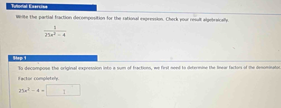 Tutorial Exercise 
Write the partial fraction decomposition for the rational expression. Check your result algebraically.
 1/25x^2-4 
Step 1
To decompose the original expression into a sum of fractions, we first need to determine the linear factors of the denominator. 
Factor completely.
25x^2-4=□