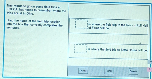 Navi wants to go on some field trips at 
TRECA, but needs to remember where the 
trips are at in Ohio. 
Drag the name of the field trip location 
into the box that correctly completes the is where the field trip to the Rock n Roll Hall 
sentence. of Fame will be. 
is where the field trip to State House will be. 
Re 
Sub 
Collumbus Diarytio n Cleveland