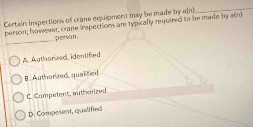 Certain inspections of crane equipment may be made by a(n)
_
person; however, crane inspections are typically required to be made by a(n)
_
person.
A. Authorized, identified
B. Authorized, qualified
C. Competent, authorized
D. Competent, qualified