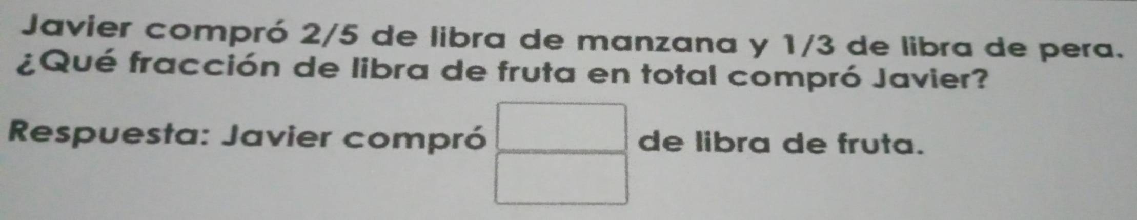 Javier compró 2/5 de libra de manzana y 1/3 de libra de pera. 
¿Qué fracción de libra de fruta en total compró Javier? 
Respuesta: Javier compró de libra de fruta.