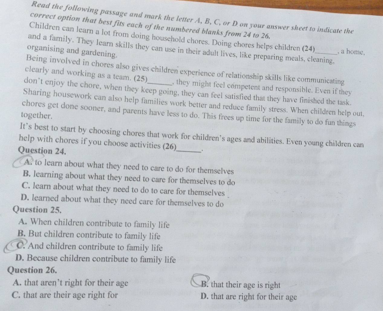 Read the following passage and mark the letter A, B, C, or D on your answer sheet to indicate the
correct option that best fits each of the numbered blanks from 24 to 26.
Children can learn a lot from doing household chores. Doing chores helps children (24) , a home,
and a family. They learn skills they can use in their adult lives, like preparing meals, cleaning,
organising and gardening.
Being involved in chores also gives children experience of relationship skills like communicating
clearly and working as a team. (25) , they might feel competent and responsible. Even if they
don’t enjoy the chore, when they keep going, they can feel satisfied that they have finished the task.
Sharing housework can also help families work better and reduce family stress. When children help out,
chores get done sooner, and parents have less to do. This frees up time for the family to do fun things
together.
It’s best to start by choosing chores that work for children’s ages and abilities. Even young children can
help with chores if you choose activities (26)
Question 24. _.
A. to learn about what they need to care to do for themselves
B. learning about what they need to care for themselves to do
C. learn about what they need to do to care for themselves
D. learned about what they need care for themselves to do
Question 25.
A. When children contribute to family life
B. But children contribute to family life
C. And children contribute to family life
D. Because children contribute to family life
Question 26.
A. that aren’t right for their age B. that their age is right
C. that are their age right for D. that are right for their age