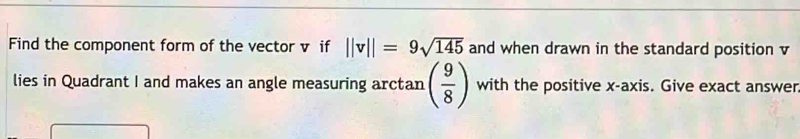 Find the component form of the vector v if ||v||=9sqrt(145) and when drawn in the standard position v
lies in Quadrant I and makes an angle measuring arctan ( 9/8 ) with the positive x-axis. Give exact answer