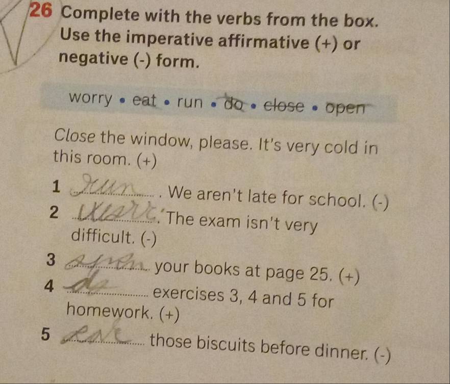 Complete with the verbs from the box. 
Use the imperative affirmative (+) or 
negative (-) form. 
worry , eat , run , do , close , open 
Close the window, please. It's very cold in 
this room. (+) 
1 _. We aren't late for school. (-) 
_2 
. The exam isn't very 
difficult. (-) 
3 _your books at page 25. (+) 
4 _exercises 3, 4 and 5 for 
homework. (+) 
_5 
those biscuits before dinner. (-)