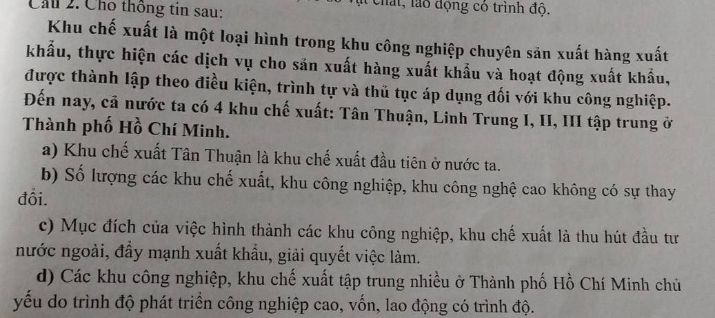 Cầu 2. Cho thông tin sau:
l chất, lào động có trình độ.
Khu chế xuất là một loại hình trong khu công nghiệp chuyên sản xuất hàng xuất
khẩu, thực hiện các dịch vụ cho sản xuất hàng xuất khẩu và hoạt động xuất khẩu,
được thành lập theo điều kiện, trình tự và thủ tục áp dụng đối với khu công nghiệp.
Đến nay, cả nước ta có 4 khu chế xuất: Tân Thuận, Linh Trung I, II, III tập trung ở
Thành phố Hồ Chí Minh.
a) Khu chế xuất Tân Thuận là khu chế xuất đầu tiên ở nước ta.
b) Số lượng các khu chế xuất, khu công nghiệp, khu công nghệ cao không có sự thay
đổi.
c) Mục đích của việc hình thành các khu công nghiệp, khu chế xuất là thu hút đầu tư
nước ngoài, đẩy mạnh xuất khẩu, giải quyết việc làm.
d) Các khu công nghiệp, khu chế xuất tập trung nhiều ở Thành phố Hồ Chí Minh chủ
yếu do trình độ phát triển công nghiệp cao, vốn, lao động có trình độ.